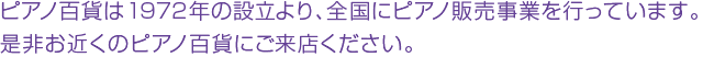 ピアノ百貨は1972年の設立より、全国にピアノ販売事業を行っています。是非お近くのピアノ百貨にご来店ください。