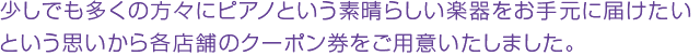 少しでも多くの方々にピアノという素晴らしい楽器をお手元に届けたいという思いから各店舗のクーポン券をご用意いたしました。