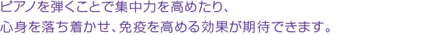 ピアノを弾くことで集中力を高めたり、心身を落ち着かせ、免疫を高める効果が期待できます。